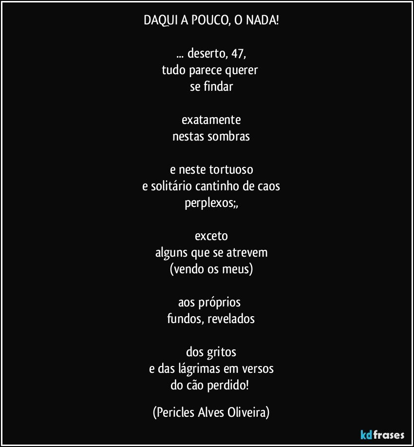 DAQUI A POUCO, O NADA!

... deserto, 47,
tudo parece querer 
se findar

exatamente
nestas sombras

e neste tortuoso
e solitário cantinho de caos
perplexos;,

exceto
alguns que se atrevem
(vendo os meus)

aos próprios 
fundos, revelados

dos gritos
e das lágrimas em versos
do cão perdido! (Pericles Alves Oliveira)