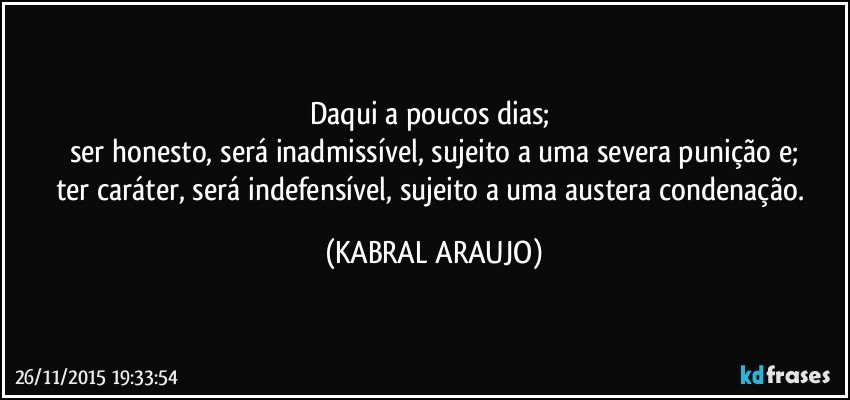 Daqui a poucos dias; 
ser honesto, será inadmissível, sujeito a uma severa punição e;
ter caráter, será indefensível, sujeito a uma austera condenação. (KABRAL ARAUJO)