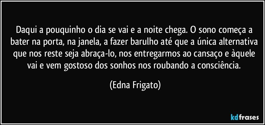 Daqui a pouquinho o dia se vai e a noite chega. O sono começa a bater na porta, na janela, a  fazer barulho até que a única alternativa que nos reste seja abraça-lo, nos entregarmos ao cansaço e àquele vai e vem gostoso dos sonhos nos roubando a consciência. (Edna Frigato)