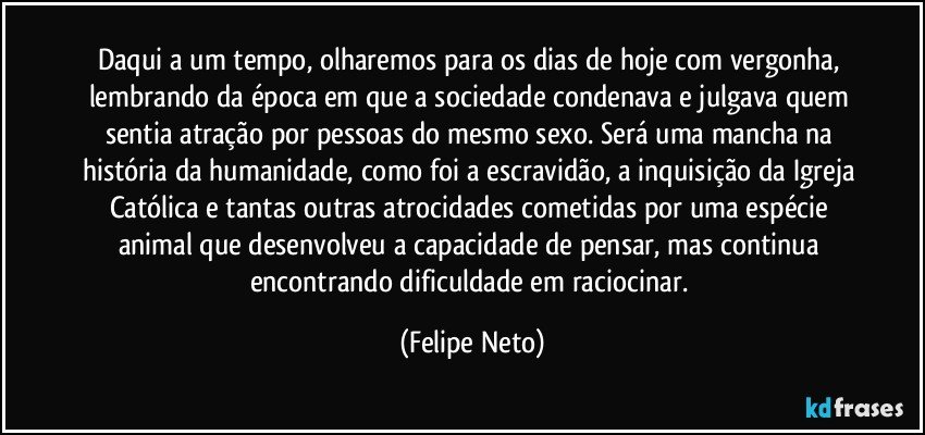 Daqui a um tempo, olharemos para os dias de hoje com vergonha, lembrando da época em que a sociedade condenava e julgava quem sentia atração por pessoas do mesmo sexo. Será uma mancha na história da humanidade, como foi a escravidão, a inquisição da Igreja Católica e tantas outras atrocidades cometidas por uma espécie animal que desenvolveu a capacidade de pensar, mas continua encontrando dificuldade em raciocinar. (Felipe Neto)