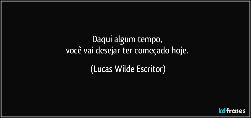 daqui algum tempo, 
você vai desejar ter começado hoje. (Lucas Wilde Escritor)