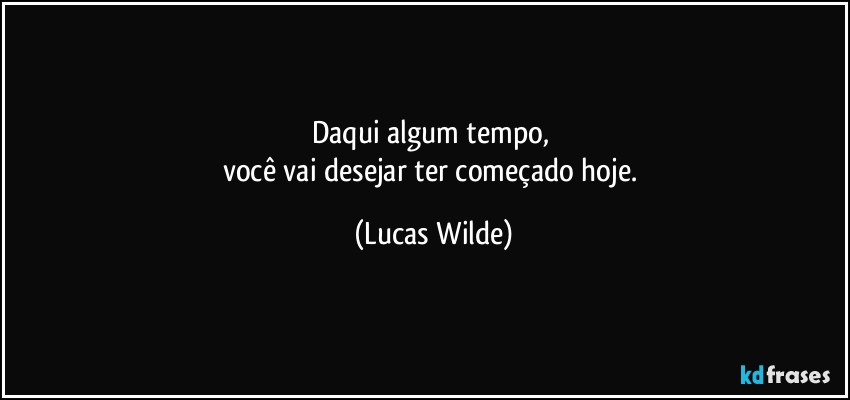 daqui algum tempo, 
você vai desejar ter começado hoje. (Lucas Wilde)