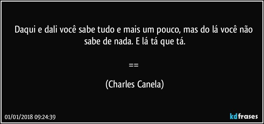 Daqui e dali você sabe tudo e mais um pouco, mas do lá você não sabe de nada. E lá tá que tá.

== (Charles Canela)