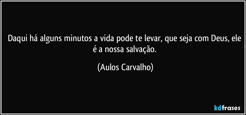 Daqui há alguns minutos a vida pode te levar, que seja com Deus, ele é a nossa salvação. (Aulos Carvalho)