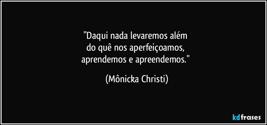 "Daqui nada levaremos além 
do quê nos aperfeiçoamos, 
aprendemos e apreendemos." (Mônicka Christi)