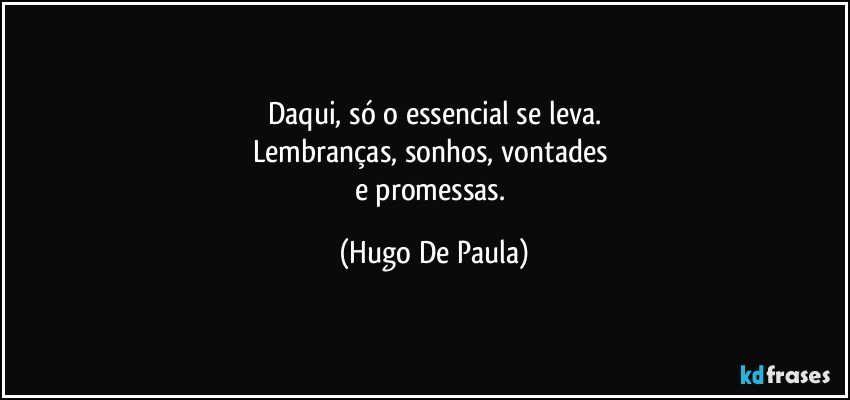 Daqui, só o essencial se leva.
Lembranças, sonhos, vontades 
e promessas. (Hugo De Paula)