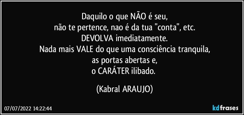 Daquilo o que NÃO é seu,
não te pertence, nao é da tua "conta", etc.
DEVOLVA imediatamente.
Nada mais VALE do que uma consciência tranquila,
as portas abertas e,
o CARÁTER ilibado. (KABRAL ARAUJO)