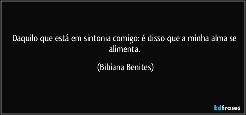 Daquilo que está em sintonia comigo: é disso que a minha alma se alimenta. (Bibiana Benites)