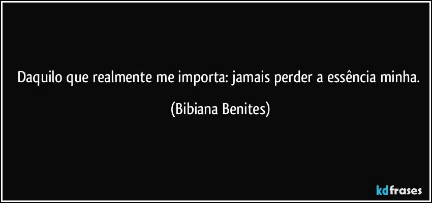 Daquilo que realmente me importa: jamais perder a essência minha. (Bibiana Benites)