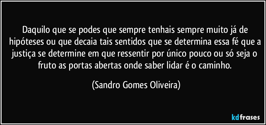 Daquilo que se podes que sempre tenhais sempre muito já de hipóteses ou que decaia tais sentidos que se determina essa fé que a justiça se determine em que ressentir por único pouco ou só seja o fruto as portas abertas onde saber lidar é o caminho. (Sandro Gomes Oliveira)