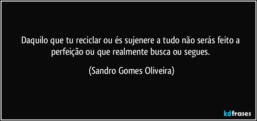 Daquilo que tu reciclar ou és sujenere a tudo não serás feito a perfeição ou que realmente busca ou segues. (Sandro Gomes Oliveira)