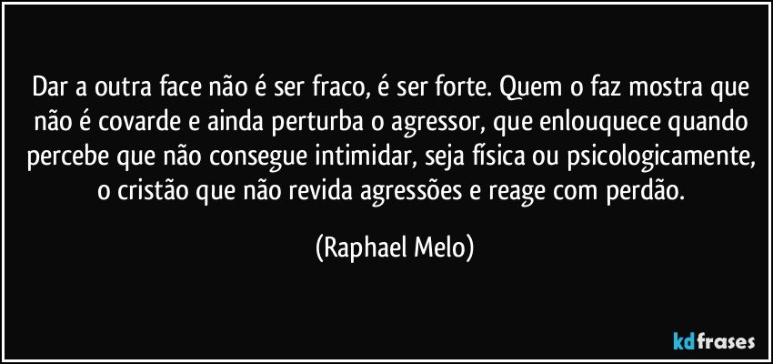 Dar a outra face não é ser fraco, é ser forte. Quem o faz mostra que não é covarde e ainda perturba o agressor, que enlouquece quando percebe que não consegue intimidar, seja física ou psicologicamente, o cristão que não revida agressões e reage com perdão. (Raphael Melo)