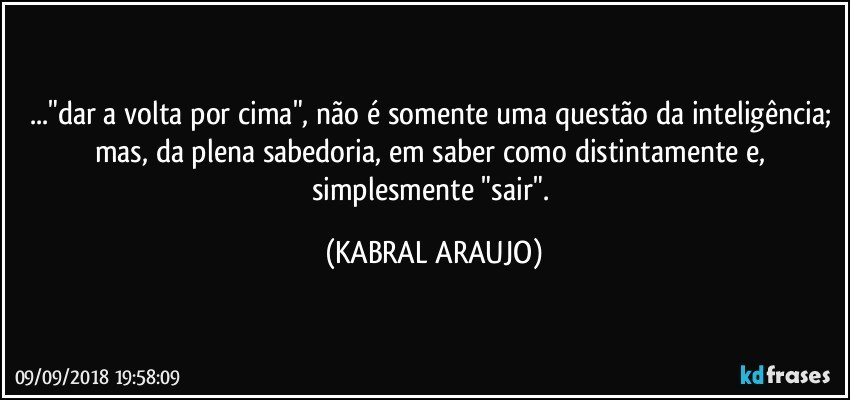 ..."dar a volta por cima", não é somente uma questão da inteligência; mas, da plena sabedoria, em saber como distintamente e, simplesmente "sair". (KABRAL ARAUJO)