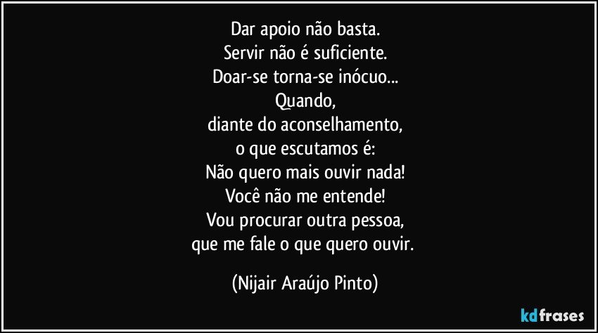 Dar apoio não basta.
Servir não é suficiente.
Doar-se torna-se inócuo...
Quando,
diante do aconselhamento,
o que escutamos é:
Não quero mais ouvir nada!
Você não me entende!
Vou procurar outra pessoa,
que me fale o que quero ouvir. (Nijair Araújo Pinto)