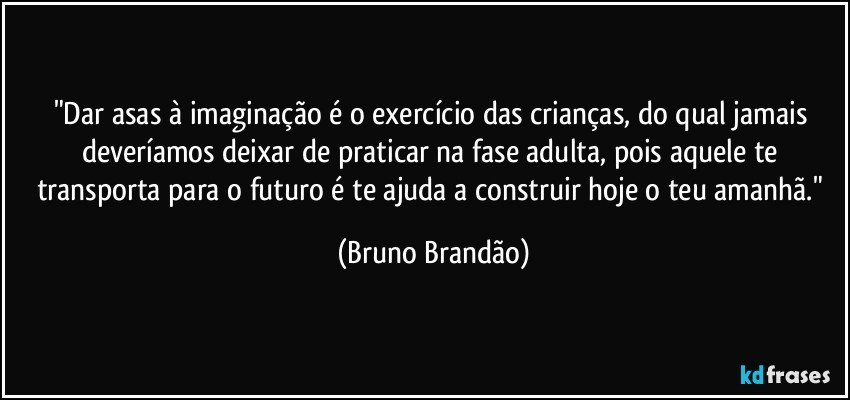 "Dar asas à imaginação é o exercício das crianças, do qual jamais deveríamos deixar de praticar na fase adulta, pois aquele te transporta para o futuro é te ajuda a construir hoje o teu amanhã." (Bruno Brandão)