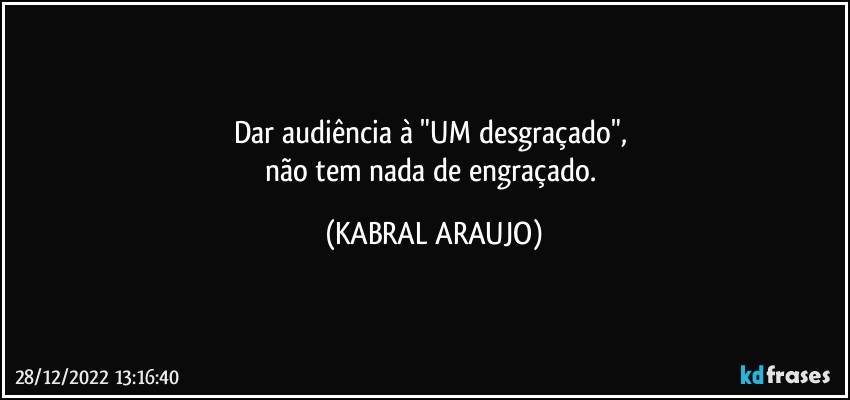 Dar audiência à "UM desgraçado", 
não tem nada de engraçado. (KABRAL ARAUJO)