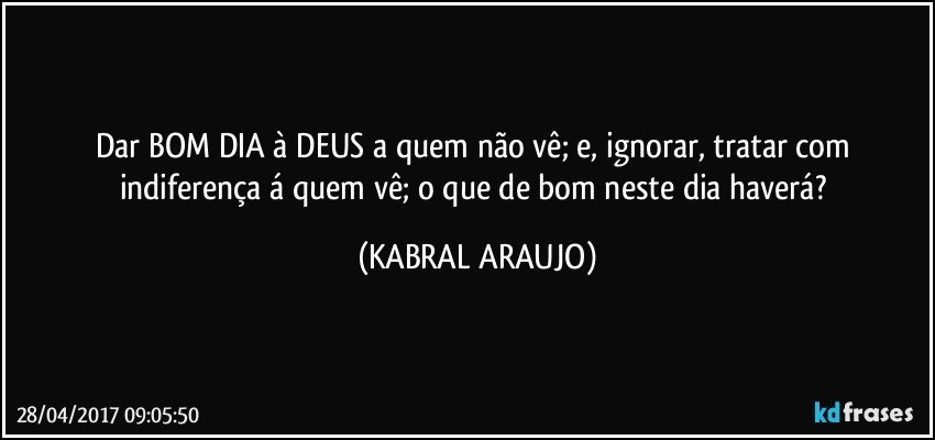 Dar BOM DIA à DEUS a quem não vê; e, ignorar, tratar com indiferença á quem vê; o que de bom neste dia haverá? (KABRAL ARAUJO)