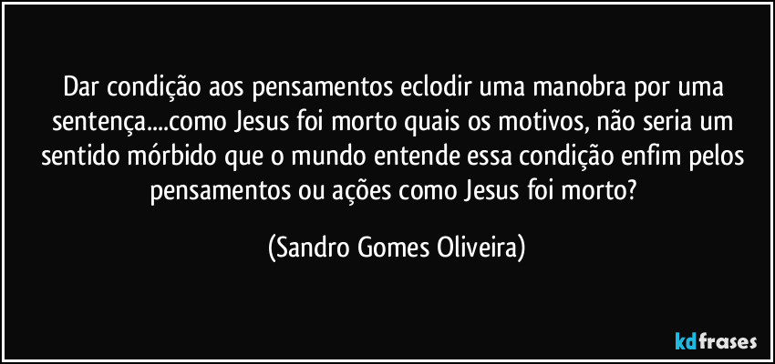 Dar condição aos pensamentos eclodir uma manobra por uma sentença...como Jesus foi morto quais os motivos, não seria um sentido mórbido que o mundo entende essa condição enfim pelos pensamentos ou ações como Jesus foi morto? (Sandro Gomes Oliveira)
