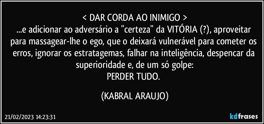 < DAR CORDA AO INIMIGO >
...e adicionar ao adversário a "certeza" da VITÓRIA (?), aproveitar para massagear-lhe o ego, que o deixará vulnerável para cometer os erros, ignorar os estratagemas, falhar na inteligência, despencar da superioridade e, de um só golpe:
PERDER TUDO. (KABRAL ARAUJO)