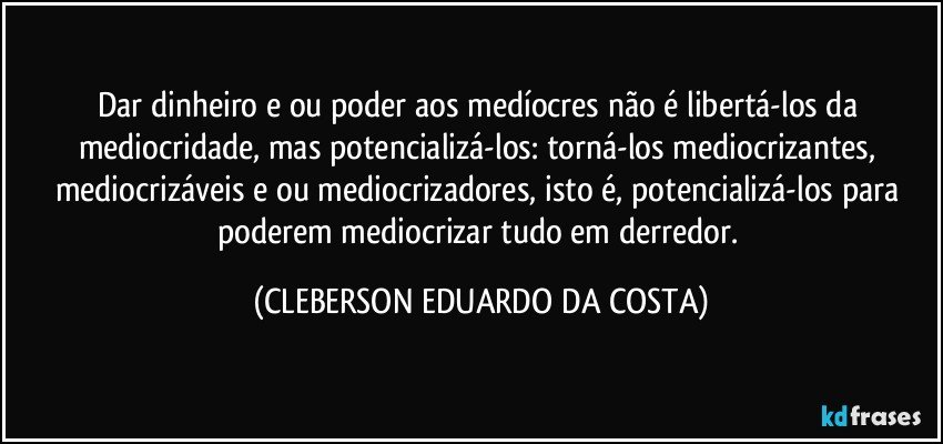 Dar dinheiro e/ou poder aos medíocres não é libertá-los da mediocridade, mas potencializá-los: torná-los mediocrizantes, mediocrizáveis e/ou mediocrizadores, isto é, potencializá-los para poderem mediocrizar tudo em derredor. (CLEBERSON EDUARDO DA COSTA)