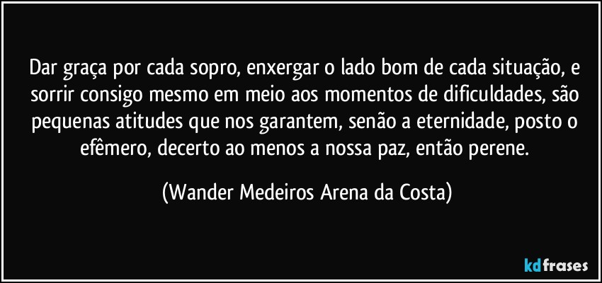 Dar graça por cada sopro, enxergar o lado bom de cada situação, e sorrir consigo mesmo em meio aos momentos de dificuldades, são pequenas atitudes que nos garantem, senão a eternidade, posto o efêmero, decerto ao menos a nossa paz, então perene. (Wander Medeiros Arena da Costa)