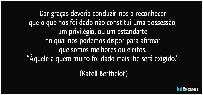 Dar graças deveria conduzir-nos a reconhecer 
que o que nos foi dado não constitui uma possessão, 
um privilégio, ou um estandarte 
no qual nos podemos dispor para afirmar 
que somos melhores ou eleitos. 
“Àquele a quem muito foi dado mais lhe será exigido.” (Katell Berthelot)