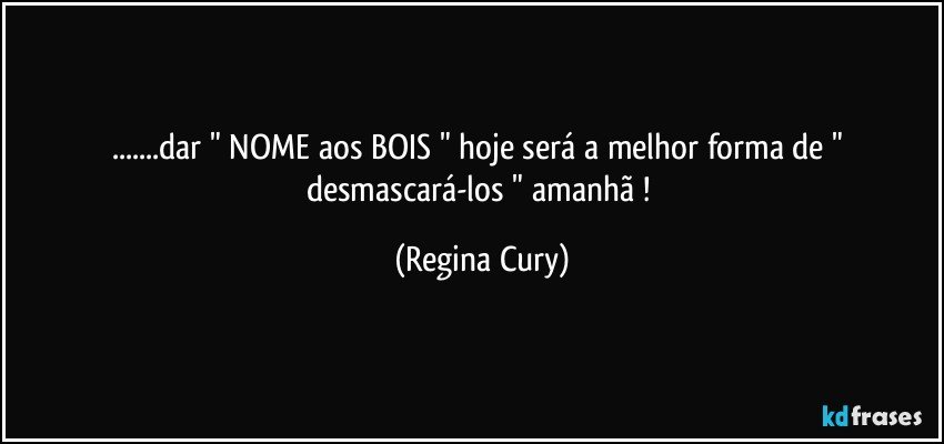 ...dar " NOME  aos BOIS  " hoje  será   a melhor forma de " desmascará-los " amanhã ! (Regina Cury)