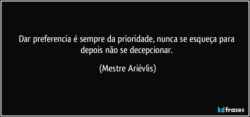 Dar preferencia é sempre da prioridade, nunca se esqueça para depois não se decepcionar. (Mestre Ariévlis)