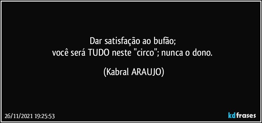 Dar satisfação ao bufão; 
você será TUDO neste "circo"; nunca o dono. (KABRAL ARAUJO)