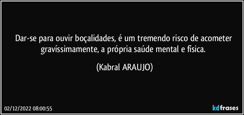 Dar-se para ouvir boçalidades, é um tremendo risco de acometer gravíssimamente, a própria saúde mental e física. (KABRAL ARAUJO)