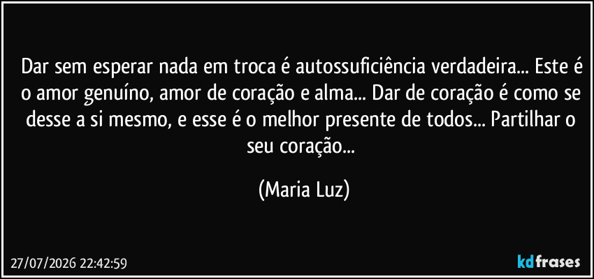Dar sem esperar nada em troca é autossuficiência verdadeira... Este é o amor genuíno, amor de coração e alma... Dar de coração é como se desse a si mesmo, e esse é o melhor presente de todos... Partilhar o seu coração... (Maria Luz)