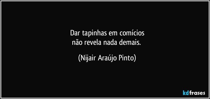 Dar tapinhas em comícios
não revela nada demais. (Nijair Araújo Pinto)