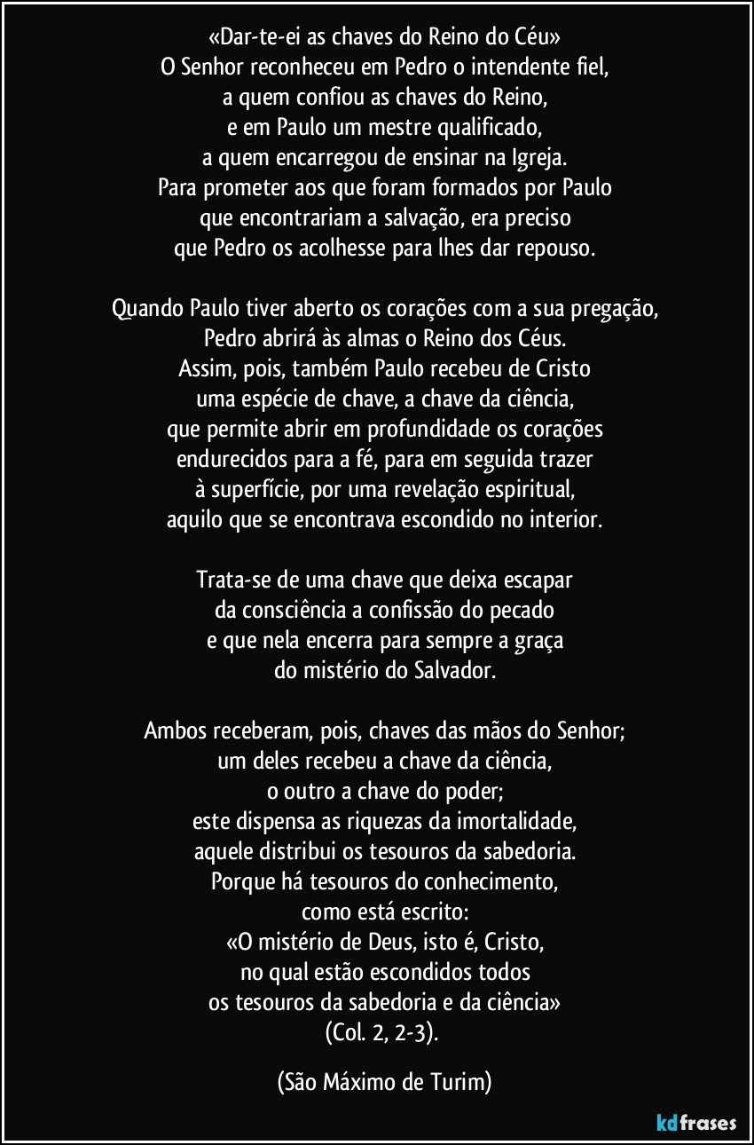 «Dar-te-ei as chaves do Reino do Céu»
O Senhor reconheceu em Pedro o intendente fiel,
a quem confiou as chaves do Reino,
e em Paulo um mestre qualificado,
a quem encarregou de ensinar na Igreja.
Para prometer aos que foram formados por Paulo
que encontrariam a salvação, era preciso
que Pedro os acolhesse para lhes dar repouso.

Quando Paulo tiver aberto os corações com a sua pregação,
Pedro abrirá às almas o Reino dos Céus.
Assim, pois, também Paulo recebeu de Cristo
uma espécie de chave, a chave da ciência,
que permite abrir em profundidade os corações
endurecidos para a fé, para em seguida trazer
à superfície, por uma revelação espiritual,
aquilo que se encontrava escondido no interior.

Trata-se de uma chave que deixa escapar
da consciência a confissão do pecado
e que nela encerra para sempre a graça
do mistério do Salvador.

Ambos receberam, pois, chaves das mãos do Senhor;
um deles recebeu a chave da ciência,
o outro a chave do poder;
este dispensa as riquezas da imortalidade,
aquele distribui os tesouros da sabedoria.
Porque há tesouros do conhecimento,
como está escrito:
«O mistério de Deus, isto é, Cristo,
no qual estão escondidos todos
os tesouros da sabedoria e da ciência»
(Col. 2, 2-3). (São Máximo de Turim)