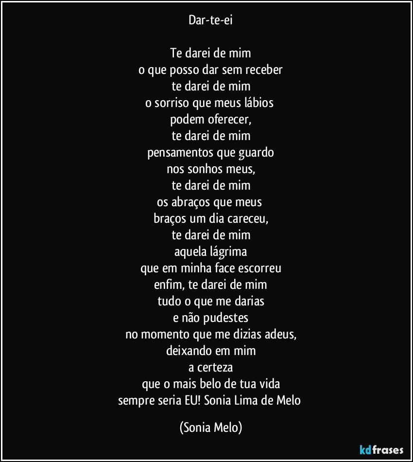 Dar-te-ei

Te darei de mim
o que posso dar sem receber
te darei de mim
o sorriso que meus lábios 
podem oferecer,
te darei de mim
pensamentos que guardo
nos sonhos meus,
te darei de mim
os abraços que meus 
braços um dia careceu,
te darei de mim
aquela lágrima
que em minha face escorreu
enfim, te darei de mim
tudo o que me darias
e não pudestes
no momento que me dizias adeus,
deixando em mim
a certeza
que o mais belo de tua vida
sempre seria EU! Sonia Lima de Melo (Sonia Melo)