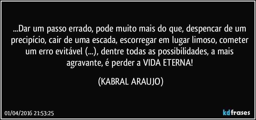 ...Dar um passo errado, pode muito mais do que, despencar de um precipício, cair de uma escada, escorregar em lugar limoso, cometer um erro evitável (...), dentre todas as possibilidades, a mais agravante, é perder a VIDA ETERNA! (KABRAL ARAUJO)