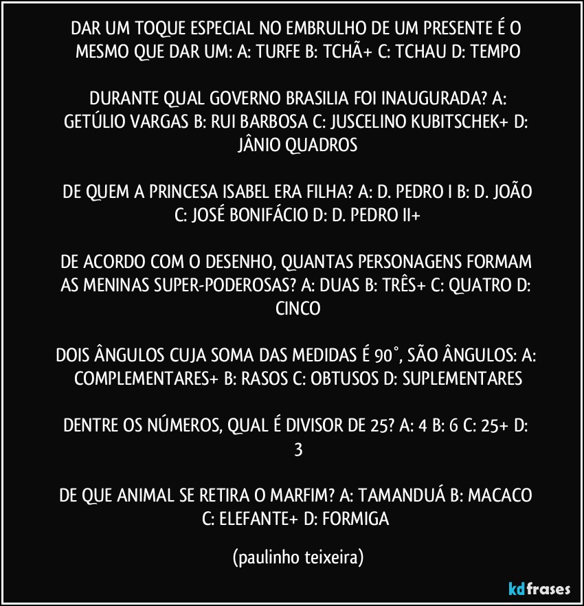 DAR UM TOQUE ESPECIAL NO EMBRULHO DE UM PRESENTE É O MESMO QUE DAR UM: A: TURFE  B: TCHÃ+  C: TCHAU  D: TEMPO

 DURANTE QUAL GOVERNO BRASILIA FOI INAUGURADA?  A: GETÚLIO VARGAS  B: RUI BARBOSA  C: JUSCELINO KUBITSCHEK+  D: JÂNIO QUADROS

 DE QUEM A PRINCESA ISABEL ERA FILHA?  A: D. PEDRO I  B: D. JOÃO  C: JOSÉ BONIFÁCIO  D: D. PEDRO II+

DE ACORDO COM O DESENHO, QUANTAS PERSONAGENS FORMAM AS MENINAS SUPER-PODEROSAS?  A: DUAS  B: TRÊS+  C: QUATRO  D: CINCO

DOIS ÂNGULOS CUJA SOMA DAS MEDIDAS É 90°, SÃO ÂNGULOS:  A: COMPLEMENTARES+  B: RASOS  C: OBTUSOS  D: SUPLEMENTARES

DENTRE OS NÚMEROS, QUAL É DIVISOR DE 25?  A: 4  B: 6  C: 25+  D: 3

DE QUE ANIMAL SE RETIRA O MARFIM? A: TAMANDUÁ  B: MACACO  C: ELEFANTE+  D: FORMIGA (paulinho teixeira)