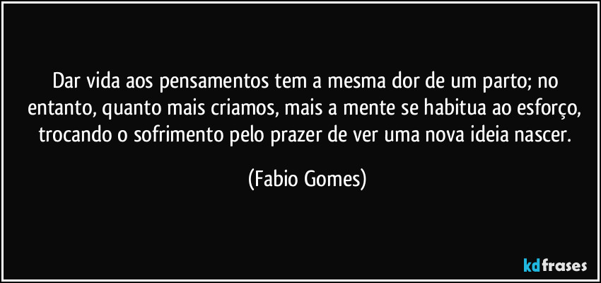 Dar vida aos pensamentos tem a mesma dor de um parto; no entanto, quanto mais criamos, mais a mente se habitua ao esforço, trocando o sofrimento pelo prazer de ver uma nova ideia nascer. (Fabio Gomes)