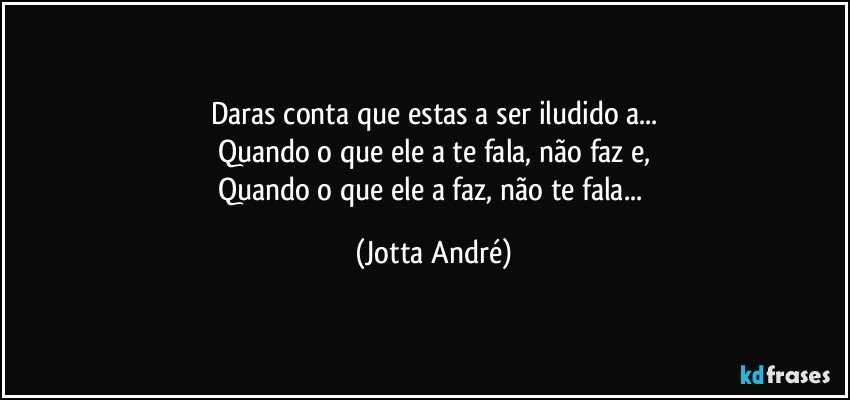 Daras conta que estas a ser iludido/a...
Quando o que ele/a te fala, não faz e,
Quando o que ele/a faz, não te fala... (Jotta André)