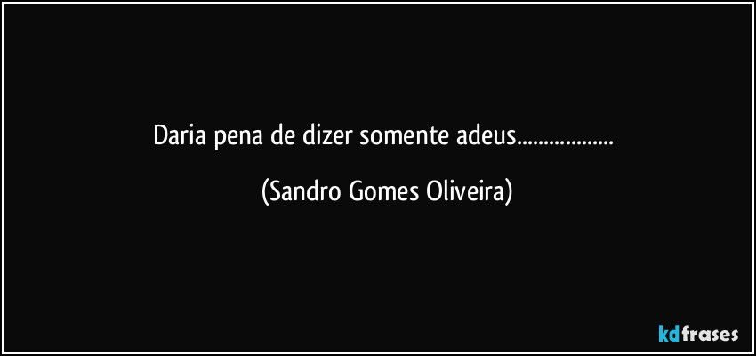 Daria pena de dizer somente adeus... (Sandro Gomes Oliveira)