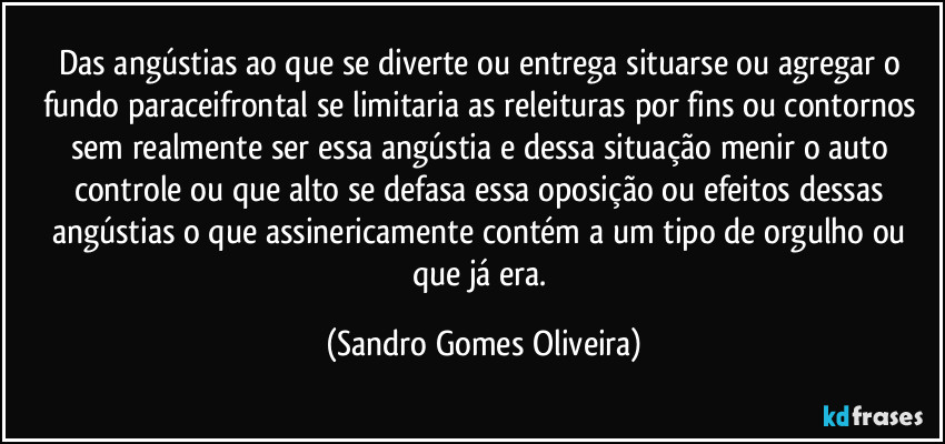 Das angústias ao que se diverte ou entrega situarse ou agregar o fundo paraceifrontal se limitaria as releituras por fins ou contornos sem realmente ser essa angústia e dessa situação menir o auto controle ou que alto se defasa essa oposição ou efeitos dessas angústias o que assinericamente contém a um tipo de orgulho ou que já era. (Sandro Gomes Oliveira)