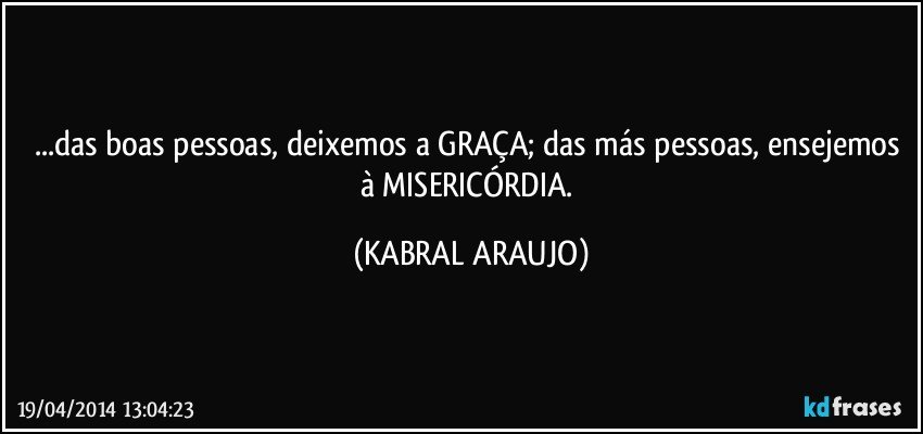 ...das boas pessoas, deixemos a GRAÇA; das más pessoas, ensejemos à MISERICÓRDIA. (KABRAL ARAUJO)