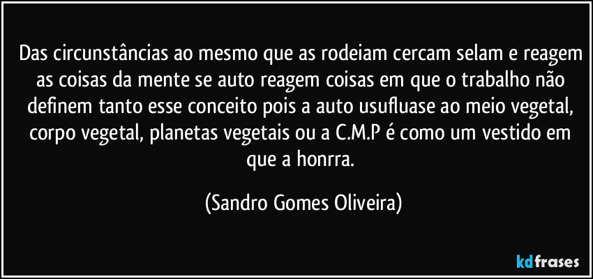Das circunstâncias ao mesmo que as rodeiam cercam selam e reagem as coisas da mente se auto reagem coisas em que o trabalho não definem tanto esse conceito pois a auto usufluase ao meio vegetal, corpo vegetal, planetas vegetais ou a C.M.P é como um vestido em que a honrra. (Sandro Gomes Oliveira)