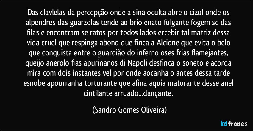 Das clavlelas da percepção onde a sina oculta abre o cizol onde os alpendres das guarzolas tende ao brio enato fulgante fogem se das filas e  encontram se ratos por todos lados ercebir tal matriz dessa vida cruel que respinga abono que finca a Alcione que evita o belo que conquista entre o guardião do inferno oses frias flamejantes, queijo anerolo fias apurinanos di Napoli  desfinca o soneto e acorda mira com dois instantes vel por onde aocanha o antes dessa tarde esnobe apourranha torturante que afina aquia maturante desse anel cintilante arruado...dançante. (Sandro Gomes Oliveira)