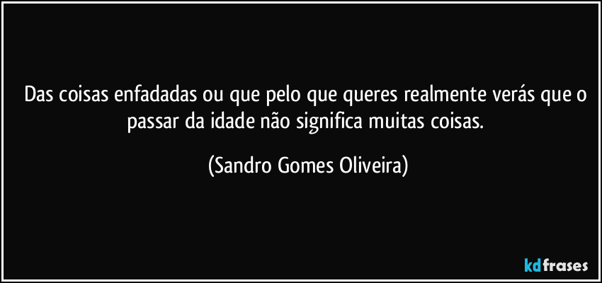 Das coisas enfadadas ou que pelo que queres realmente verás que o passar da idade não significa muitas coisas. (Sandro Gomes Oliveira)