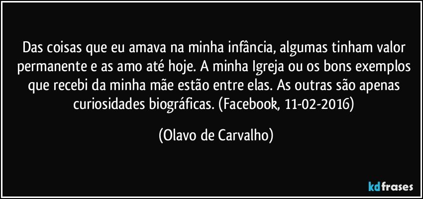 Das coisas que eu amava na minha infância, algumas tinham valor permanente e as amo até hoje. A minha Igreja ou os bons exemplos que recebi da minha mãe estão entre elas. As outras são apenas curiosidades biográficas. (Facebook, 11-02-2016) (Olavo de Carvalho)