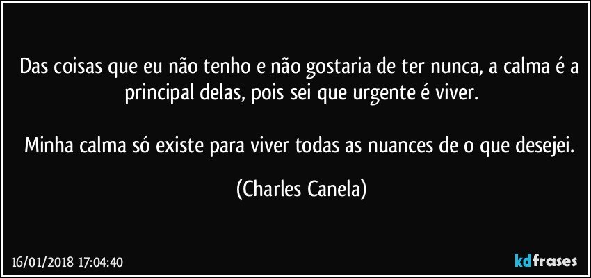 Das coisas que eu não tenho e não gostaria de ter nunca, a calma é a principal delas, pois sei que urgente é viver.

Minha calma só existe para viver todas as nuances de o que desejei. (Charles Canela)