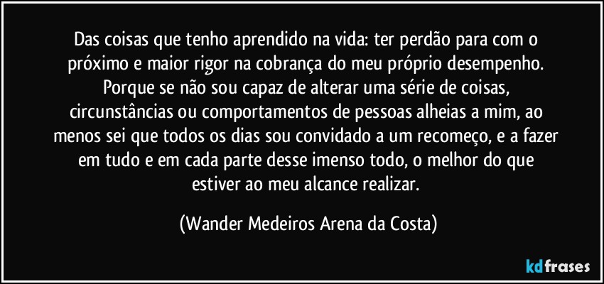 Das coisas que tenho aprendido na vida: ter perdão para com o próximo e maior rigor na cobrança do meu próprio desempenho. Porque se não sou capaz de alterar uma série de coisas, circunstâncias ou comportamentos de pessoas alheias a mim, ao menos sei que todos os dias sou convidado a um recomeço, e a fazer em tudo e em cada parte desse imenso todo, o melhor do que estiver ao meu alcance realizar. (Wander Medeiros Arena da Costa)