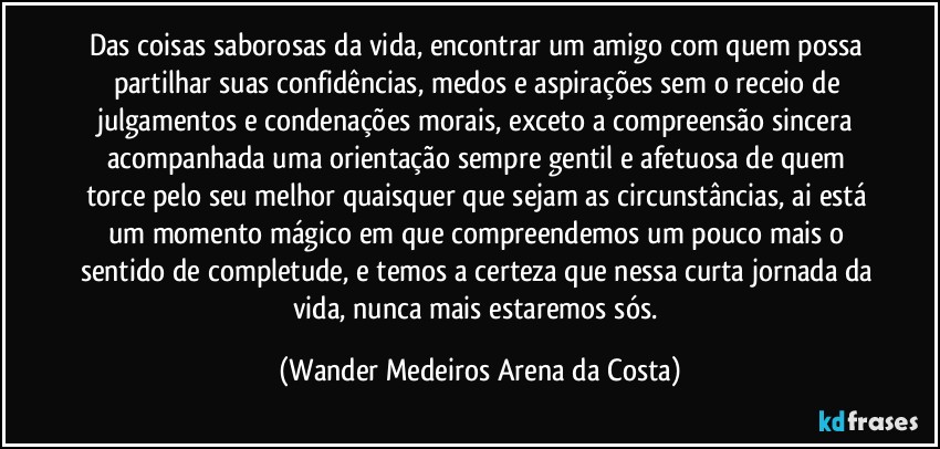 Das coisas saborosas da vida, encontrar um amigo com quem possa partilhar suas confidências, medos e aspirações sem o receio de julgamentos e condenações morais, exceto a compreensão sincera acompanhada uma orientação sempre gentil e afetuosa de quem torce pelo seu melhor quaisquer que sejam as circunstâncias, ai está um momento mágico em que compreendemos um pouco mais o sentido de completude, e temos a certeza que nessa curta jornada da vida, nunca mais estaremos sós. (Wander Medeiros Arena da Costa)