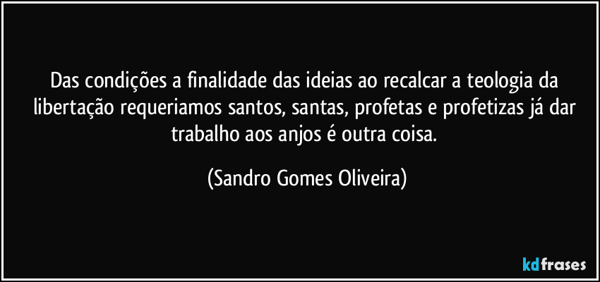Das condições a finalidade das ideias ao recalcar a teologia da libertação requeriamos santos, santas, profetas e profetizas já dar trabalho aos anjos é outra coisa. (Sandro Gomes Oliveira)