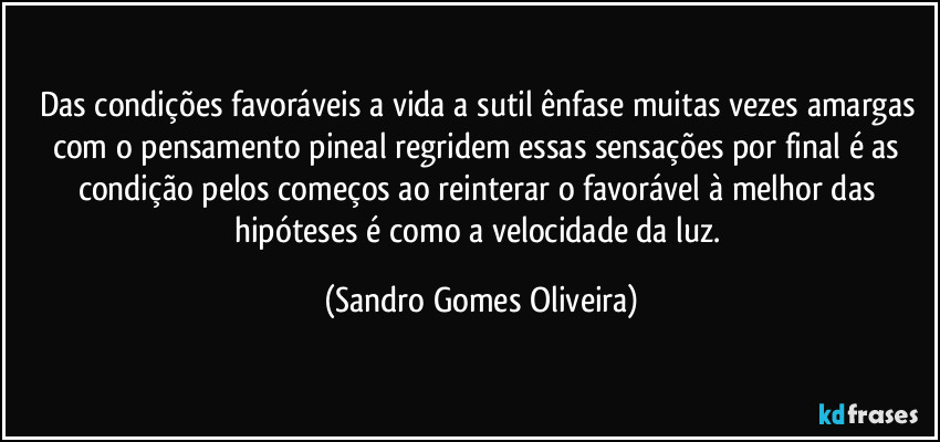 Das condições favoráveis a vida a sutil ênfase muitas vezes amargas com o pensamento pineal regridem essas sensações por final é as condição pelos começos ao reinterar o favorável à melhor das hipóteses é como a velocidade da luz. (Sandro Gomes Oliveira)